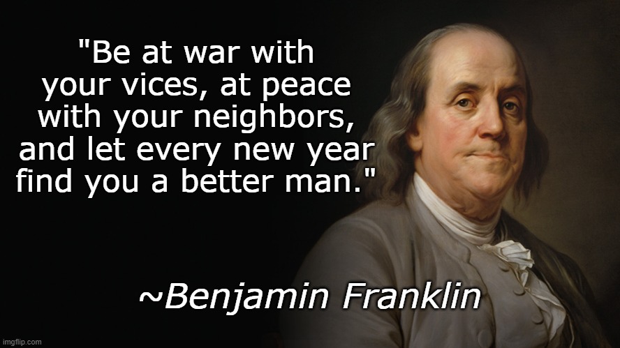 Happy New Year | "Be at war with your vices, at peace with your neighbors, and let every new year find you a better man."; ~Benjamin Franklin | image tagged in new years,benjamin franklin | made w/ Imgflip meme maker