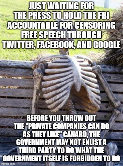 Waiting Skeleton | JUST WAITING FOR THE PRESS TO HOLD THE FBI ACCOUNTABLE FOR CENSORING FREE SPEECH THROUGH TWITTER, FACEBOOK, AND GOOGLE; BEFORE YOU THROW OUT THE "PRIVATE COMPANIES CAN DO AS THEY LIKE" CANARD, THE GOVERNMENT MAY NOT ENLIST A THIRD PARTY TO DO WHAT THE GOVERNMENT ITSELF IS FORBIDDEN TO DO | image tagged in memes,waiting skeleton | made w/ Imgflip meme maker