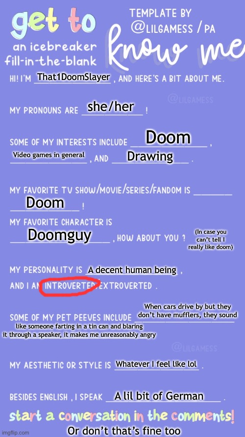 As usual I’m really late to the party ? | That1DoomSlayer; she/her; Doom; Video games in general; Drawing; Doom; (In case you can’t tell I really like doom); Doomguy; A decent human being; When cars drive by but they don’t have mufflers, they sound; like someone farting in a tin can and blaring it through a speaker, it makes me unreasonably angry; Whatever I feel like lol; A lil bit of German; Or don’t that’s fine too | image tagged in get to know fill in the blank,why are you reading the tags,why,stop it,never gonna give you up,never gonna let you down | made w/ Imgflip meme maker