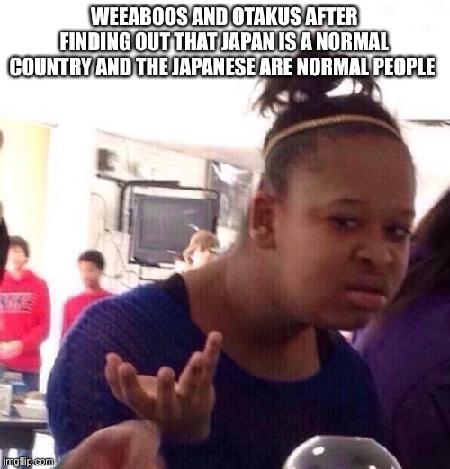 Black Girl Wat Meme | WEEABOOS AND OTAKUS AFTER FINDING OUT THAT JAPAN IS A NORMAL COUNTRY AND THE JAPANESE ARE NORMAL PEOPLE | image tagged in memes,black girl wat,japan | made w/ Imgflip meme maker