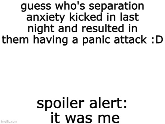 :) | guess who's separation anxiety kicked in last night and resulted in them having a panic attack :D; spoiler alert:
 it was me | image tagged in blank white template,e | made w/ Imgflip meme maker
