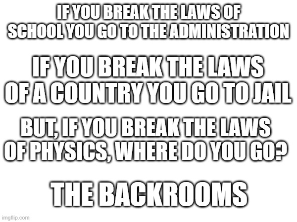 THE BACKROOMS | IF YOU BREAK THE LAWS OF SCHOOL YOU GO TO THE ADMINISTRATION; IF YOU BREAK THE LAWS OF A COUNTRY YOU GO TO JAIL; BUT, IF YOU BREAK THE LAWS OF PHYSICS, WHERE DO YOU GO? THE BACKROOMS | image tagged in the backrooms | made w/ Imgflip meme maker