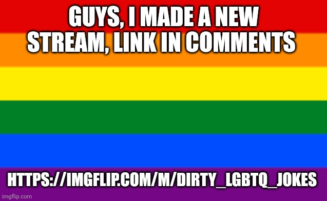 https://imgflip.com/m/Dirty_LGBTQ_jokes | GUYS, I MADE A NEW STREAM, LINK IN COMMENTS; HTTPS://IMGFLIP.COM/M/DIRTY_LGBTQ_JOKES | image tagged in lgbtq flag | made w/ Imgflip meme maker