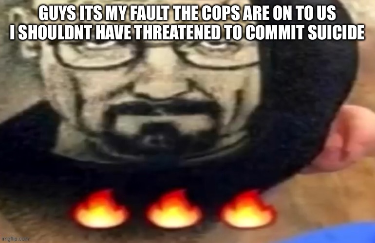heisenberg haircut | GUYS ITS MY FAULT THE COPS ARE ON TO US I SHOULDNT HAVE THREATENED TO COMMIT SUICIDE | image tagged in heisenberg haircut | made w/ Imgflip meme maker