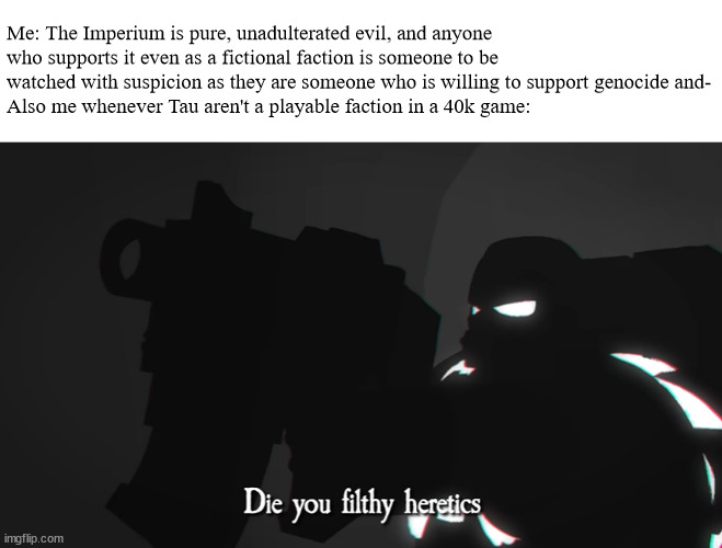 Darktide, anyone? | Me: The Imperium is pure, unadulterated evil, and anyone who supports it even as a fictional faction is someone to be watched with suspicion as they are someone who is willing to support genocide and-
Also me whenever Tau aren't a playable faction in a 40k game: | image tagged in die you filthy heretics | made w/ Imgflip meme maker