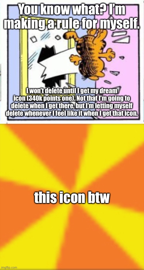 You know what? I’m making a rule for myself. I won’t delete until I get my dream icon (340k points one). Not that I’m going to delete when I get there, but I’m letting myself delete whenever I feel like it when I get that icon. this icon btw | image tagged in garfield gets thrown out of a window,icon | made w/ Imgflip meme maker