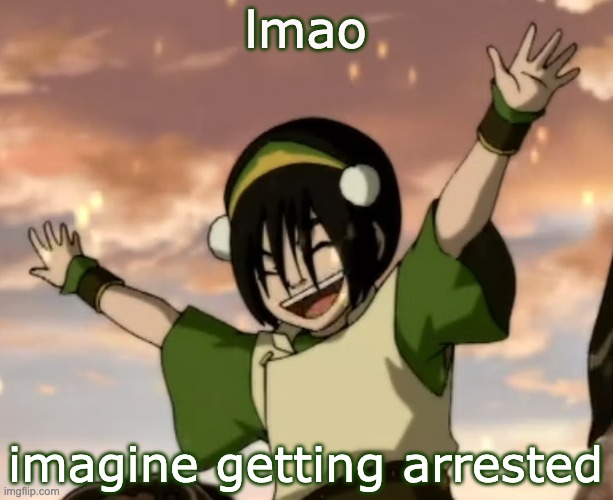 toph | lmao; imagine getting arrested | image tagged in toph | made w/ Imgflip meme maker