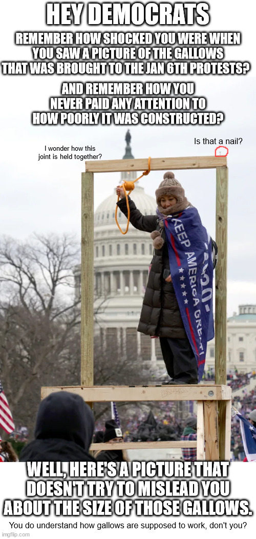 The media tried to make you think this gallows was full sized.  What else have the tried to mislead you about?  Insurrection?? | HEY DEMOCRATS; REMEMBER HOW SHOCKED YOU WERE WHEN YOU SAW A PICTURE OF THE GALLOWS THAT WAS BROUGHT TO THE JAN 6TH PROTESTS? AND REMEMBER HOW YOU NEVER PAID ANY ATTENTION TO HOW POORLY IT WAS CONSTRUCTED? Is that a nail? I wonder how this joint is held together? WELL, HERE'S A PICTURE THAT DOESN'T TRY TO MISLEAD YOU ABOUT THE SIZE OF THOSE GALLOWS. You do understand how gallows are supposed to work, don't you? | image tagged in mostly peaceful protest,small faction of rioters,rioters lead by fbi,planned by democrats | made w/ Imgflip meme maker