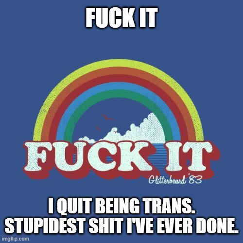 *embracing masculinity* | FUCK IT; I QUIT BEING TRANS. STUPIDEST SHIT I'VE EVER DONE. | image tagged in fuck-it | made w/ Imgflip meme maker