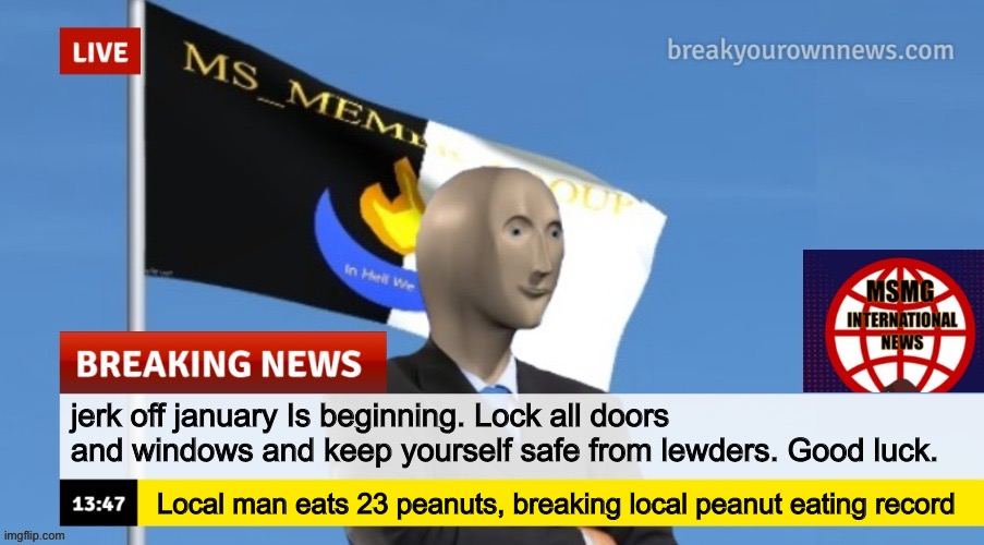 MSMG News (OLD, DO NOT USE) | jerk off january Is beginning. Lock all doors and windows and keep yourself safe from lewders. Good luck. Local man eats 23 peanuts, breaking local peanut eating record | image tagged in msmg news old | made w/ Imgflip meme maker