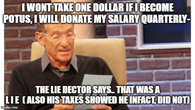 lying diaper donnie, gullible sheep, grifting 101 | I WONT TAKE ONE DOLLAR IF I BECOME POTUS, I WILL DONATE MY SALARY QUARTERLY-; THE LIE DECTOR SAYS.. THAT WAS A
 L I E  ( ALSO HIS TAXES SHOWED HE INFACT, DID NOT) | image tagged in maury povich | made w/ Imgflip meme maker