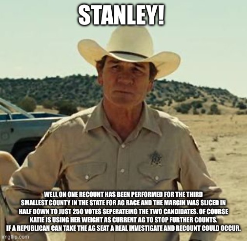 Tommy Lee Jones, No Country.. | STANLEY! WELL ON ONE RECOUNT HAS BEEN PERFORMED FOR THE THIRD SMALLEST COUNTY IN THE STATE FOR AG RACE AND THE MARGIN WAS SLICED IN HALF DOW | image tagged in tommy lee jones no country | made w/ Imgflip meme maker