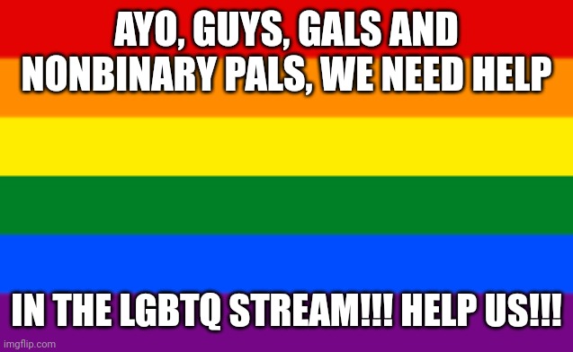 HELP US!!! WE NEED BACK UP!! (mod note: i know. try to get suitedgayweebs attention) | AYO, GUYS, GALS AND NONBINARY PALS, WE NEED HELP; IN THE LGBTQ STREAM!!! HELP US!!! | image tagged in lgbtq flag | made w/ Imgflip meme maker