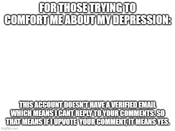 Blank White Template | FOR THOSE TRYING TO COMFORT ME ABOUT MY DEPRESSION:; THIS ACCOUNT DOESN'T HAVE A VERIFIED EMAIL WHICH MEANS I CANT REPLY TO YOUR COMMENTS. SO THAT MEANS IF I UPVOTE  YOUR COMMENT, IT MEANS YES. | image tagged in blank white template | made w/ Imgflip meme maker