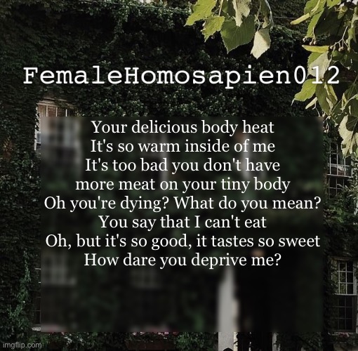 FemaleHomosapien012 | Your delicious body heat
It's so warm inside of me
It's too bad you don't have more meat on your tiny body
Oh you're dying? What do you mean?
You say that I can't eat
Oh, but it's so good, it tastes so sweet
How dare you deprive me? | image tagged in femalehomosapien012 | made w/ Imgflip meme maker