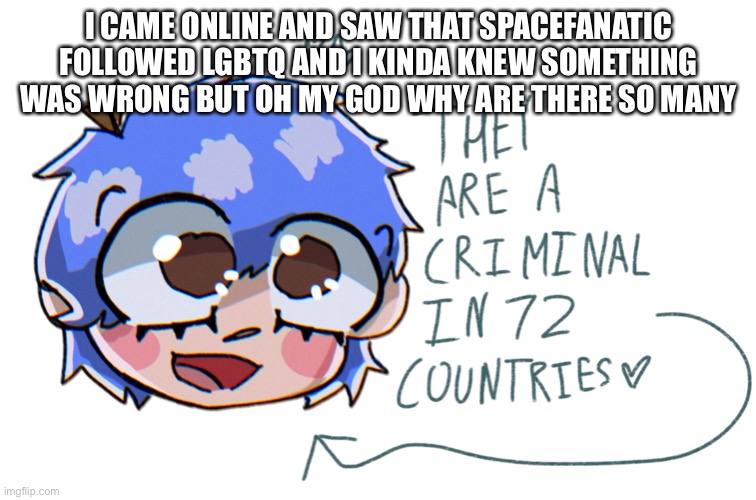 and also funguy wtf i thought you were cool | I CAME ONLINE AND SAW THAT SPACEFANATIC FOLLOWED LGBTQ AND I KINDA KNEW SOMETHING WAS WRONG BUT OH MY GOD WHY ARE THERE SO MANY | image tagged in they are a criminal in 72 countries | made w/ Imgflip meme maker