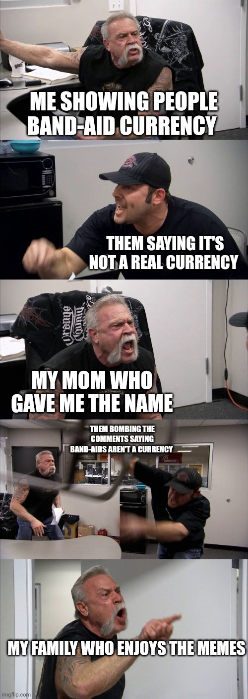 American Chopper Argument | ME SHOWING PEOPLE BAND-AID CURRENCY; THEM SAYING IT'S NOT A REAL CURRENCY; MY MOM WHO GAVE ME THE NAME; THEM BOMBING THE COMMENTS SAYING BAND-AIDS AREN'T A CURRENCY; MY FAMILY WHO ENJOYS THE MEMES | image tagged in memes,american chopper argument | made w/ Imgflip meme maker