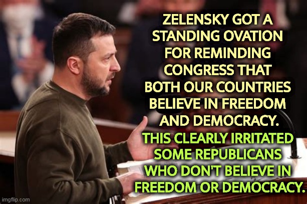 Those Americans who shout "freedom" the loudest, believe in it the least. | ZELENSKY GOT A 
STANDING OVATION 
FOR REMINDING 
CONGRESS THAT 
BOTH OUR COUNTRIES 
BELIEVE IN FREEDOM 
AND DEMOCRACY. THIS CLEARLY IRRITATED 
SOME REPUBLICANS 
WHO DON'T BELIEVE IN 
FREEDOM OR DEMOCRACY. | image tagged in ukraine,united states,freedom,democracy,maga,fail | made w/ Imgflip meme maker