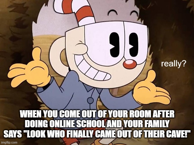 it always be like this- | WHEN YOU COME OUT OF YOUR ROOM AFTER DOING ONLINE SCHOOL AND YOUR FAMILY SAYS "LOOK WHO FINALLY CAME OUT OF THEIR CAVE!" | image tagged in cuphead really,relatable,video games | made w/ Imgflip meme maker