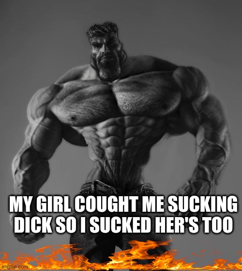 GigaChad | MY GIRL COUGHT ME SUCKING DICK SO I SUCKED HER'S TOO | image tagged in gigachad | made w/ Imgflip meme maker