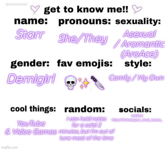 random thing lmao (temp link in comments) | Asexual / Aromantic (AroAce); Starr; She/They; 💀✨🔪; Comfy / My Own; Demigirl; Linktree: https://linktr.ee/your_local_aroace_; YouTube & Video Games; I can hold notes for a solid 2 minutes, but I’m out of tune most of the time | image tagged in get to know me | made w/ Imgflip meme maker