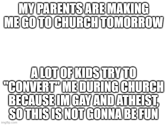 ;-; | MY PARENTS ARE MAKING ME GO TO CHURCH TOMORROW; A LOT OF KIDS TRY TO "CONVERT" ME DURING CHURCH BECAUSE IM GAY AND ATHEIST, SO THIS IS NOT GONNA BE FUN | image tagged in blank white template | made w/ Imgflip meme maker