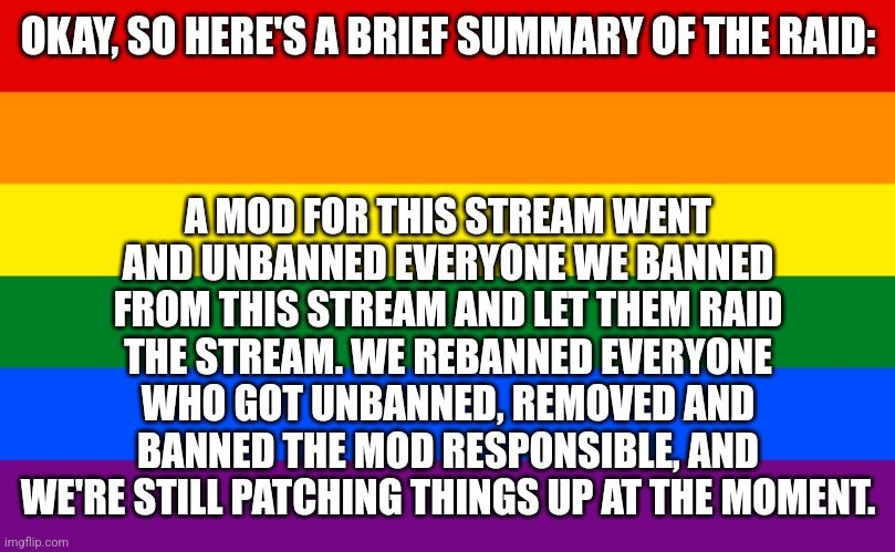 We Will Provide More Info in Comments | A MOD FOR THIS STREAM WENT AND UNBANNED EVERYONE WE BANNED FROM THIS STREAM AND LET THEM RAID THE STREAM. WE REBANNED EVERYONE WHO GOT UNBANNED, REMOVED AND BANNED THE MOD RESPONSIBLE, AND WE'RE STILL PATCHING THINGS UP AT THE MOMENT. OKAY, SO HERE'S A BRIEF SUMMARY OF THE RAID: | image tagged in pride flag | made w/ Imgflip meme maker