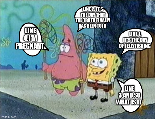 What! | LINE 2. IT'S THE DAY THAT THE TRUTH FINALLY HAS BEEN TOLD; LINE 4.I'M PREGNANT; LINE 1. IT'S THE DAY OF JELLYFISHING; LINE 3.AND SO WHAT IS IT | image tagged in funny memes,spongebob squarepants | made w/ Imgflip meme maker