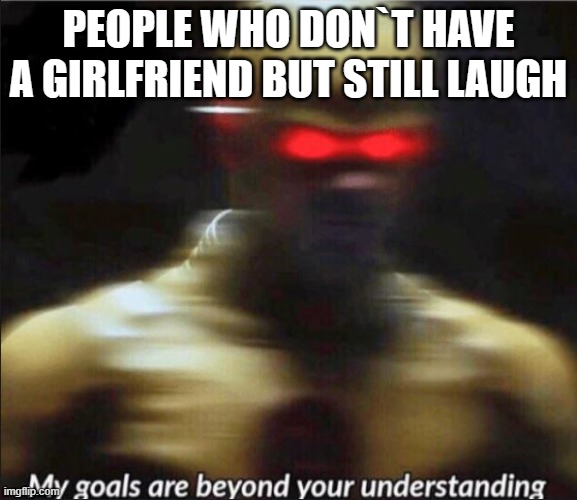 my goals are beyond your understanding | PEOPLE WHO DON`T HAVE A GIRLFRIEND BUT STILL LAUGH | image tagged in my goals are beyond your understanding | made w/ Imgflip meme maker