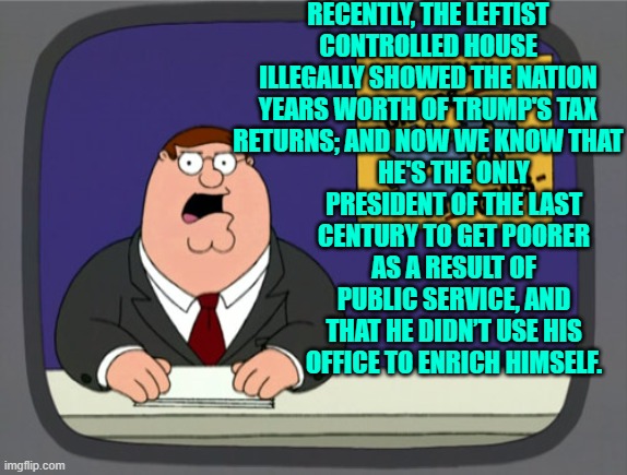 Yep . . . now we know. | RECENTLY, THE LEFTIST CONTROLLED HOUSE ILLEGALLY SHOWED THE NATION YEARS WORTH OF TRUMP'S TAX RETURNS; AND NOW WE KNOW THAT; HE'S THE ONLY PRESIDENT OF THE LAST CENTURY TO GET POORER AS A RESULT OF PUBLIC SERVICE, AND THAT HE DIDN’T USE HIS OFFICE TO ENRICH HIMSELF. | image tagged in peter griffin news | made w/ Imgflip meme maker