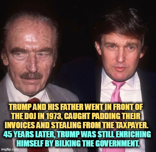 Your tax dollars lined Trump pockets. | TRUMP AND HIS FATHER WENT IN FRONT OF 
THE DOJ IN 1973, CAUGHT PADDING THEIR 

INVOICES AND STEALING FROM THE TAXPAYER. 45 YEARS LATER, TRUMP WAS STILL ENRICHING 
HIMSELF BY BILKING THE GOVERNMENT. | image tagged in trump,father,son,career,criminals,theft | made w/ Imgflip meme maker