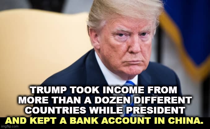 Conflict of interest? Me? | TRUMP TOOK INCOME FROM 
MORE THAN A DOZEN DIFFERENT COUNTRIES WHILE PRESIDENT; AND KEPT A BANK ACCOUNT IN CHINA. | image tagged in trump,conflict,corruption,liar,deception,china | made w/ Imgflip meme maker