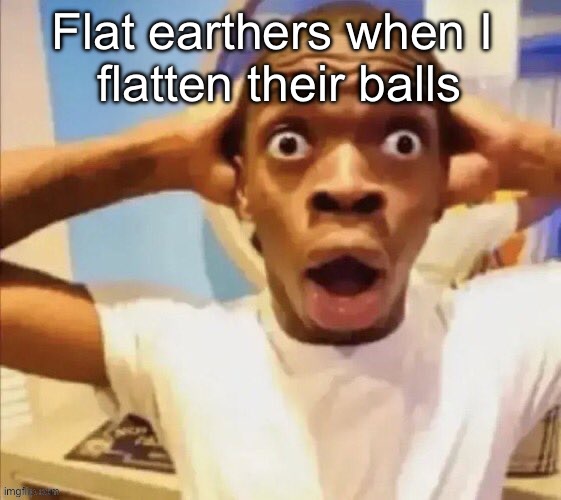 in shock | Flat earthers when I 
flatten their balls | image tagged in in shock | made w/ Imgflip meme maker