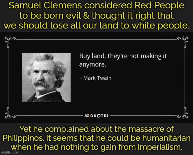 He owned many houses & enormous tracts of stolen land. | Samuel Clemens considered Red People to be born evil & thought it right that we should lose all our land to white people. Yet he complained about the massacre of Philippinos. It seems that he could be humanitarian when he had nothing to gain from imperialism. | image tagged in mark twain buy land quote,hypocrite,genocide,greedy | made w/ Imgflip meme maker