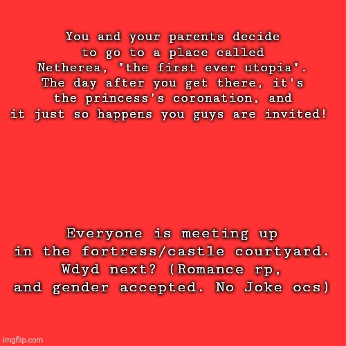 You and your parents decide to go to a place called Netherea, "the first ever utopia". The day after you get there, it's the princess's coronation, and it just so happens you guys are invited! Everyone is meeting up in the fortress/castle courtyard. Wdyd next? (Romance rp, and gender accepted. No Joke ocs) | image tagged in reeeee | made w/ Imgflip meme maker