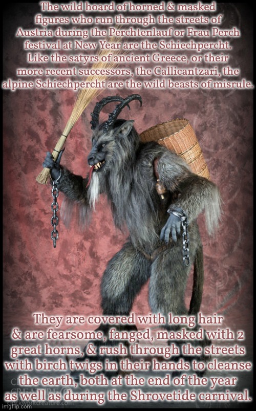 The similar looking Krampus appears in other areas on December 6th. | The wild hoard of horned & masked figures who run through the streets of Austria during the Perchtenlauf or Frau Perch festival at New Year are the Schiechpercht. Like the satyrs of ancient Greece, or their more recent successors, the Callicantzari, the
alpine Schiechpercht are the wild beasts of misrule. They are covered with long hair & are fearsome, fanged, masked with 2 great horns, & rush through the streets with birch twigs in their hands to cleanse
the earth, both at the end of the year
as well as during the Shrovetide carnival. | image tagged in krampus,tradition,history,pagan,heathen | made w/ Imgflip meme maker