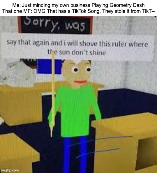 Just let me Peacefully Play the Game without any TikTok MFs | Me: Just minding my own business Playing Geometry Dash
That one MF: OMG That has a TikTok Song, They stole it from TikT-- | image tagged in say that again and ill shove this ruler where the sun dont shine,tiktok sucks,geometry dash,gaming,memes,tik tok sucks | made w/ Imgflip meme maker