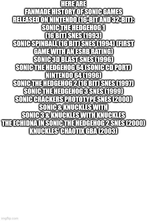 Sonic games released on Nintendo consoles | HERE ARE FANMADE HISTORY OF SONIC GAMES RELEASED ON NINTENDO (16-BIT AND 32-BIT):
SONIC THE HEDGEHOG 1 (16 BIT) SNES (1993)
SONIC SPINBALL (16 BIT) SNES (1994) (FIRST GAME WITH AN ESRB RATING)
SONIC 3D BLAST SNES (1996)
SONIC THE HEDGEHOG 64 (SONIC CD PORT) NINTENDO 64 (1996)
SONIC THE HEDGEHOG 2 (16 BIT) SNES (1997)
SONIC THE HEDGEHOG 3 SNES (1999)
SONIC CRACKERS PROTOTYPE SNES (2000)
SONIC & KNUCKLES WITH SONIC 3 & KNUCKLES WITH KNUCKLES THE ECHIDNA IN SONIC THE HEDGEHOG 2 SNES (2000)
KNUCKLES' CHAOTIX GBA (2003) | image tagged in sonic the hedgehog | made w/ Imgflip meme maker