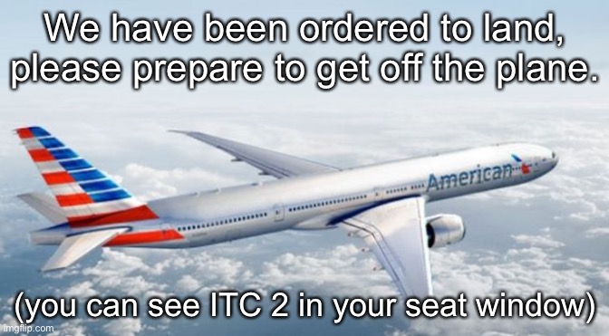 American Airlines Jet | We have been ordered to land, please prepare to get off the plane. (you can see ITC 2 in your seat window) | image tagged in american airlines jet | made w/ Imgflip meme maker