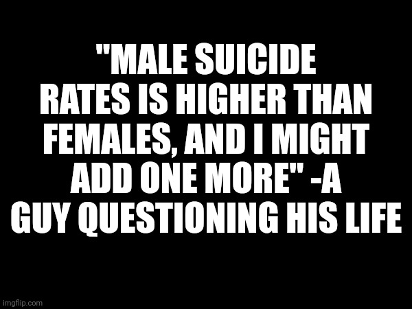 ... | "MALE SUICIDE RATES IS HIGHER THAN FEMALES, AND I MIGHT ADD ONE MORE" -A GUY QUESTIONING HIS LIFE | made w/ Imgflip meme maker