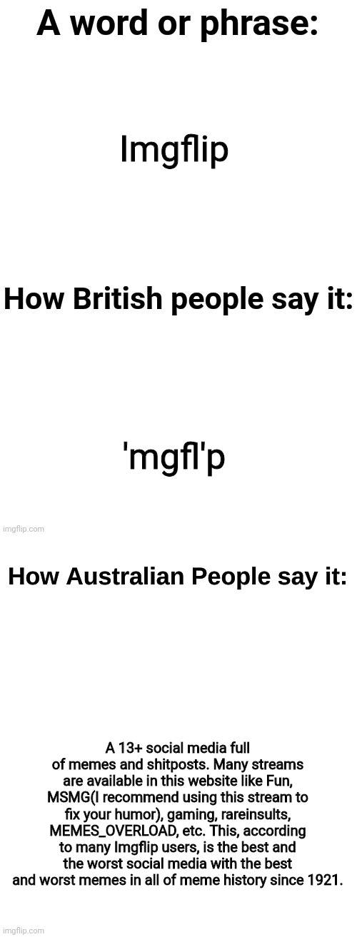 How australian people say it | Imgflip; 'mgfl'p; A 13+ social media full of memes and shitposts. Many streams are available in this website like Fun, MSMG(I recommend using this stream to fix your humor), gaming, rareinsults, MEMES_OVERLOAD, etc. This, according to many Imgflip users, is the best and the worst social media with the best and worst memes in all of meme history since 1921. | image tagged in how australian people say it | made w/ Imgflip meme maker