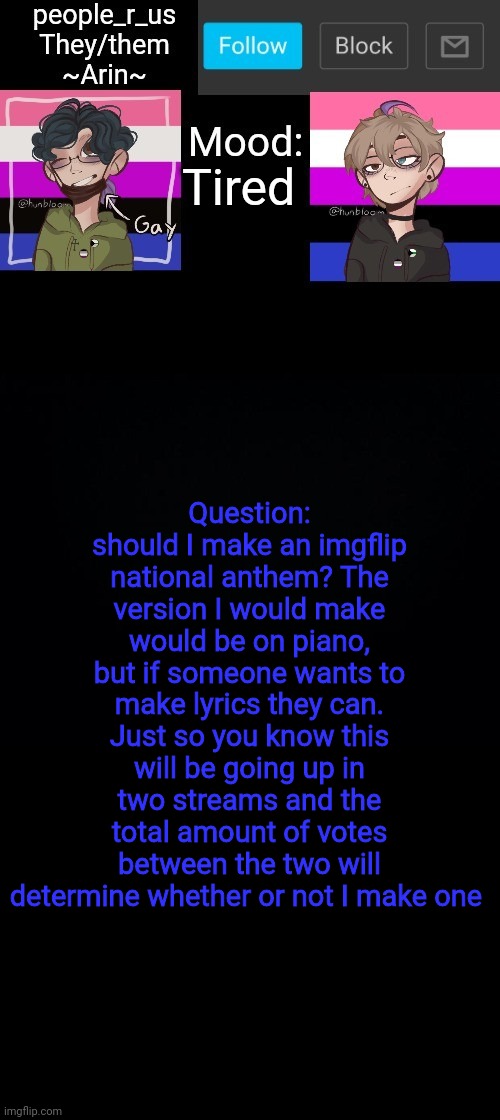 Please comment and tell me, I want to know if people would like it | Tired; Question: should I make an imgflip national anthem? The version I would make would be on piano, but if someone wants to make lyrics they can. Just so you know this will be going up in two streams and the total amount of votes between the two will determine whether or not I make one | image tagged in people _r_us announcement template v 2 784 | made w/ Imgflip meme maker