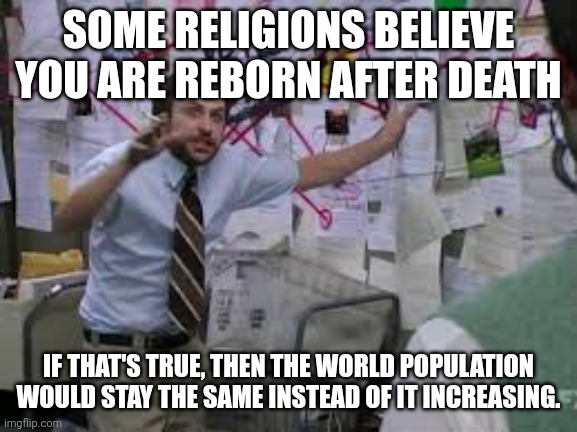 conspiracy theory | SOME RELIGIONS BELIEVE YOU ARE REBORN AFTER DEATH; IF THAT'S TRUE, THEN THE WORLD POPULATION WOULD STAY THE SAME INSTEAD OF IT INCREASING. | image tagged in conspiracy theory | made w/ Imgflip meme maker
