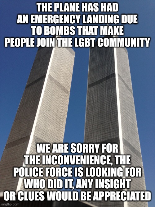 Twin Towers | THE PLANE HAS HAD AN EMERGENCY LANDING DUE TO BOMBS THAT MAKE PEOPLE JOIN THE LGBT COMMUNITY; WE ARE SORRY FOR THE INCONVENIENCE, THE POLICE FORCE IS LOOKING FOR WHO DID IT, ANY INSIGHT OR CLUES WOULD BE APPRECIATED | image tagged in twin towers | made w/ Imgflip meme maker