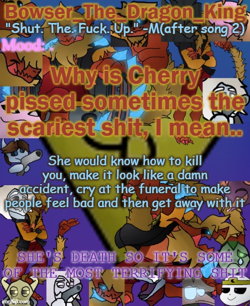 Sometimes even I, the all powerful fears. | . Why is Cherry pissed sometimes the scariest shit, I mean.. She would know how to kill you, make it look like a damn accident, cry at the funeral to make people feel bad and then get away with it; SHE'S DEATH SO IT'S SOME OF THE MOST TERRIFYING SHIT | image tagged in bowser's/skid's/toof's chaos realm temp | made w/ Imgflip meme maker