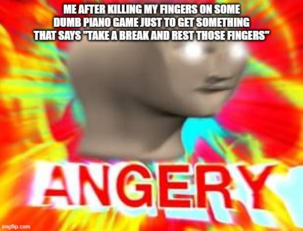 angre | ME AFTER KILLING MY FINGERS ON SOME DUMB PIANO GAME JUST TO GET SOMETHING THAT SAYS "TAKE A BREAK AND REST THOSE FINGERS" | image tagged in surreal angery | made w/ Imgflip meme maker