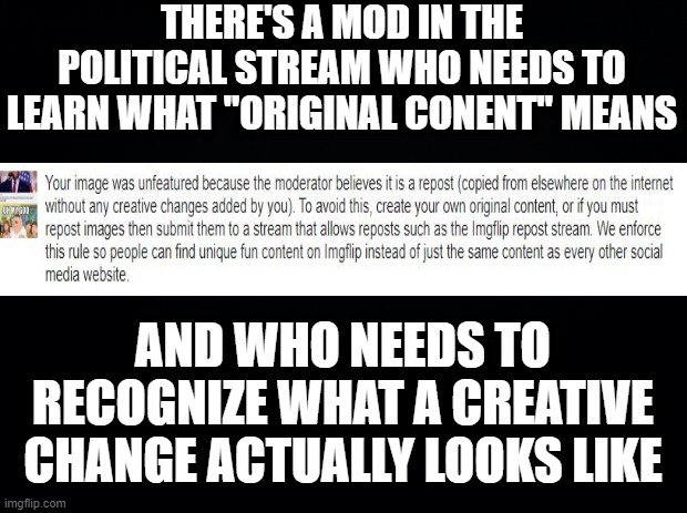 If I Take a Pic and Smack a Meme on It, that's "Original Content with a Creative Change"! | THERE'S A MOD IN THE POLITICAL STREAM WHO NEEDS TO LEARN WHAT "ORIGINAL CONENT" MEANS; AND WHO NEEDS TO RECOGNIZE WHAT A CREATIVE CHANGE ACTUALLY LOOKS LIKE | image tagged in black background | made w/ Imgflip meme maker