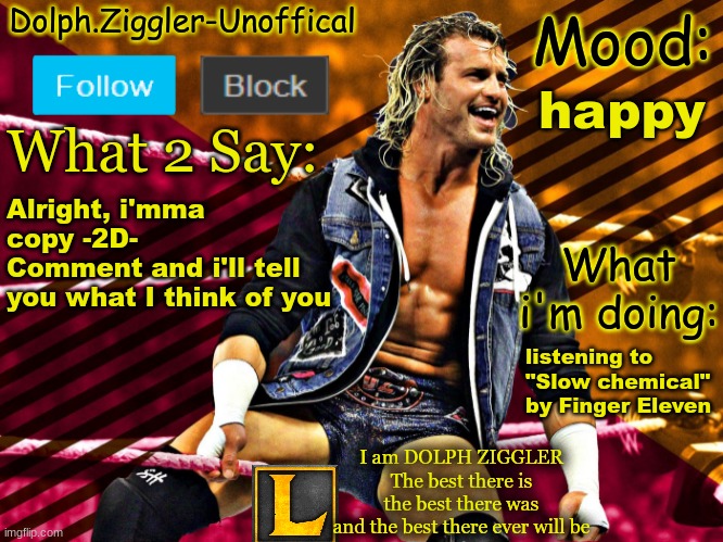 LucotIC's DOLPH ZIGGLER announcement temp (14#) | happy; Alright, i'mma copy -2D-
Comment and i'll tell you what I think of you; listening to "Slow chemical" by Finger Eleven | image tagged in lucotic's dolph ziggler announcement temp 14 | made w/ Imgflip meme maker