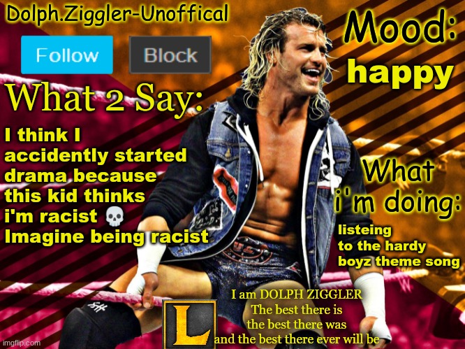 LucotIC's DOLPH ZIGGLER announcement temp (14#) | happy; I think I accidently started drama because this kid thinks i'm racist 💀 Imagine being racist; listening to the hardy boyz theme song | image tagged in lucotic's dolph ziggler announcement temp 14 | made w/ Imgflip meme maker