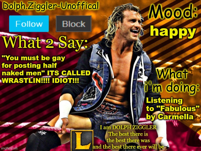 LucotIC's DOLPH ZIGGLER announcement temp (14#) | happy; "You must be gay for posting half naked men" ITS CALLED WRASTLIN!!!! IDIOT!!! Listening to "Fabulous" by Carmella | image tagged in lucotic's dolph ziggler announcement temp 14 | made w/ Imgflip meme maker